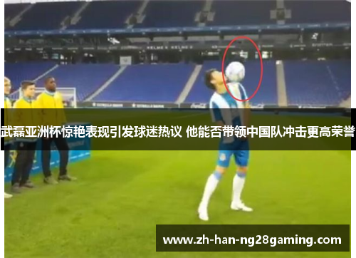武磊亚洲杯惊艳表现引发球迷热议 他能否带领中国队冲击更高荣誉