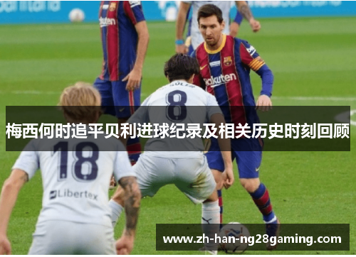 梅西何时追平贝利进球纪录及相关历史时刻回顾