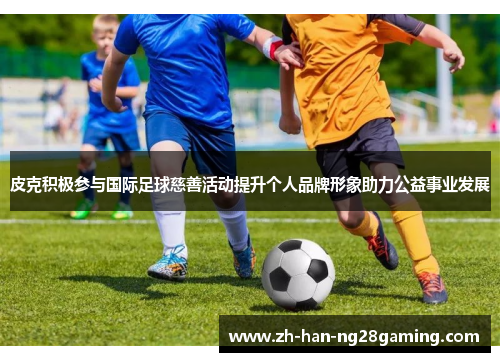 皮克积极参与国际足球慈善活动提升个人品牌形象助力公益事业发展