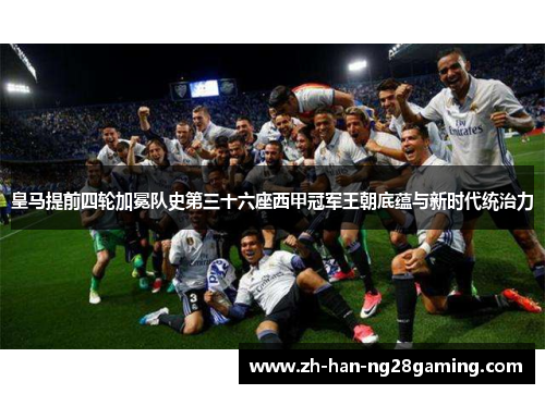 皇马提前四轮加冕队史第三十六座西甲冠军王朝底蕴与新时代统治力
